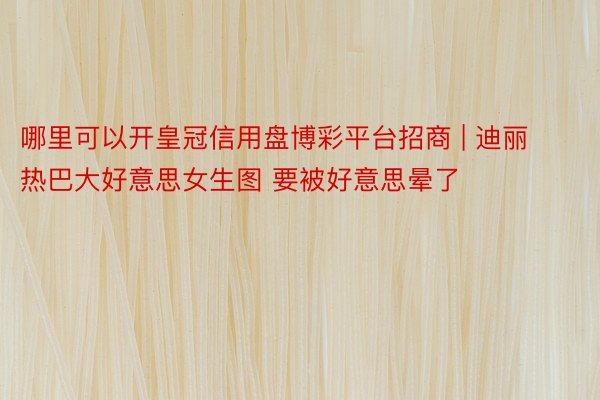 哪里可以开皇冠信用盘博彩平台招商 | 迪丽热巴大好意思女生图 要被好意思晕了