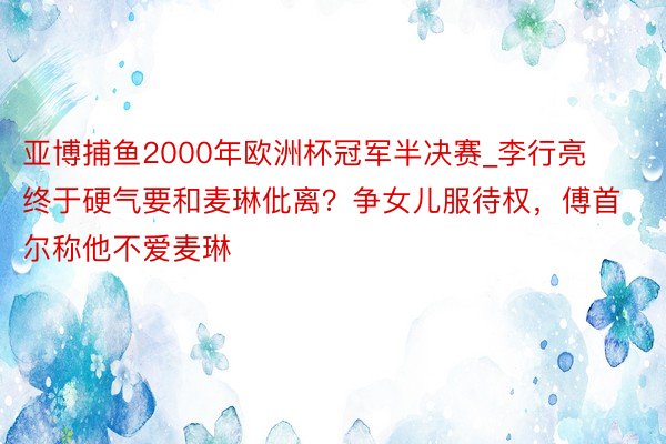 亚博捕鱼2000年欧洲杯冠军半决赛_李行亮终于硬气要和麦琳仳离?争女儿服待权,傅首尔称他不爱麦琳