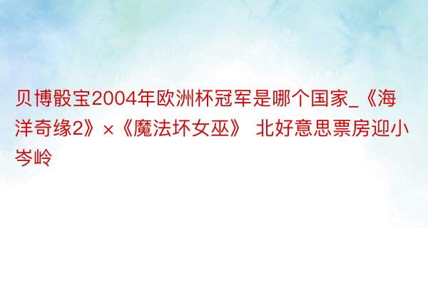 贝博骰宝2004年欧洲杯冠军是哪个国家_《海洋奇缘2》×《魔法坏女巫》 北好意思票房迎小岑岭