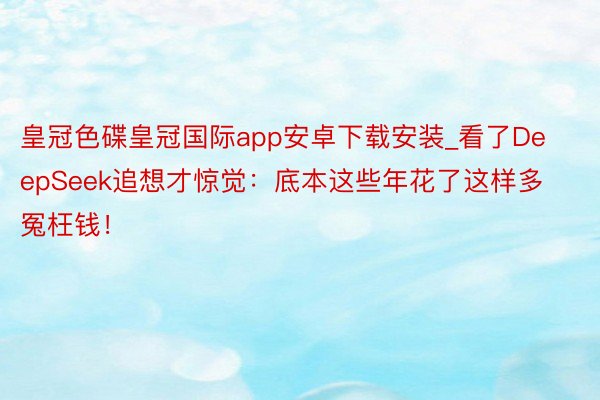 皇冠色碟皇冠国际app安卓下载安装_看了DeepSeek追想才惊觉:底本这些年花了这样多冤枉钱!