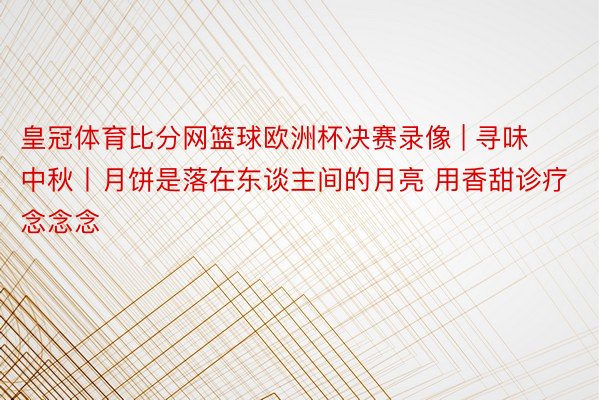 皇冠体育比分网篮球欧洲杯决赛录像 | 寻味中秋丨月饼是落在东谈主间的月亮 用香甜诊疗念念念